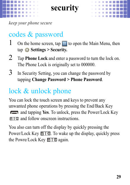 security29securitykeep your phone securecodes &amp; password  1On the home screen, tap   to open the Main Menu, then tap  Settings &gt; Security.2Tap Phone Lock and enter a password to turn the lock on. The Phone Lock is originally set to 000000.3In Security Setting, you can change the password by tapping Change Password &gt; Phone Password.lock &amp; unlock phoneYou can lock the touch screen and keys to prevent any unwanted phone operations by pressing the End/Back Key  and tapping Ye s. To unlock, press the Power/Lock Key  and follow onscreen instructions.You also can turn off the display by quickly pressing the Power/Lock Key  . To wake up the display, quickly press the Powre/Lock Key   again. 