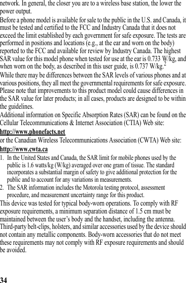 34network. In general, the closer you are to a wireless base station, the lower the power output.Before a phone model is available for sale to the public in the U.S. and Canada, it must be tested and certified to the FCC and Industry Canada that it does not exceed the limit established by each government for safe exposure. The tests are performed in positions and locations (e.g., at the ear and worn on the body) reported to the FCC and available for review by Industry Canada. The highest SAR value for this model phone when tested for use at the ear is 0.733 W/kg, and when worn on the body, as described in this user guide, is 0.737 W/kg.2While there may be differences between the SAR levels of various phones and at various positions, they all meet the governmental requirements for safe exposure. Please note that improvements to this product model could cause differences in the SAR value for later products; in all cases, products are designed to be within the guidelines.Additional information on Specific Absorption Rates (SAR) can be found on the Cellular Telecommunications &amp; Internet Association (CTIA) Web site:http://www.phonefacts.netor the Canadian Wireless Telecommunications Association (CWTA) Web site:http://www.cwta.ca1. In the United States and Canada, the SAR limit for mobile phones used by the public is 1.6 watts/kg (W/kg) averaged over one gram of tissue. The standard incorporates a substantial margin of safety to give additional protection for the public and to account for any variations in measurements.2. The SAR information includes the Motorola testing protocol, assessment procedure, and measurement uncertainty range for this product.This device was tested for typical body-worn operations. To comply with RF exposure requirements, a minimum separation distance of 1.5 cm must be maintained between the user’s body and the handset, including the antenna. Third-party belt-clips, holsters, and similar accessories used by the device should not contain any metallic components. Body-worn accessories that do not meet these requirements may not comply with RF exposure requirements and should be avoided.