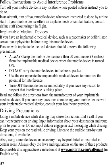 37Follow Instructions to Avoid Interference ProblemsTurn off your mobile device in any location where posted notices instruct you to do so.In an aircraft, turn off your mobile device whenever instructed to do so by airline staff. If your mobile device offers an airplane mode or similar feature, consult airline staff about using it in flight.Implantable Medical DevicesIf you have an implantable medical device, such as a pacemaker or defibrillator, consult your physician before using this mobile device.Persons with implantable medical devices should observe the following precautions:•ALWAYS keep the mobile device more than 20 centimeters (8 inches) from the implantable medical device when the mobile device is turned ON.•DO NOT carry the mobile device in the breast pocket.•Use the ear opposite the implantable medical device to minimize the potential for interference.•Turn OFF the mobile device immediately if you have any reason to suspect that interference is taking place.Read and follow the directions from the manufacturer of your implantable medical device. If you have any questions about using your mobile device with your implantable medical device, consult your healthcare provider.Driving PrecautionsUsing a mobile device while driving may cause distraction. End a call if you can’t concentrate on driving. Input information about your destination and route prior to your drive. Do not input data or engage in text messaging while driving. Keep your eyes on the road while driving. Listen to the audible turn-by-turn directions, if available.Also, using a mobile device or accessory may be prohibited or restricted in certain areas. Always obey the laws and regulations on the use of these products.Responsible driving practices can be found at www.motorola.com/callsmart (in English only).