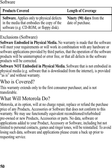 50SoftwareExclusions (Software)Software Embodied in Physical Media. No warranty is made that the software will meet your requirements or will work in combination with any hardware or software applications provided by third parties, that the operation of the software products will be uninterrupted or error free, or that all defects in the software products will be corrected.Software NOT Embodied in Physical Media. Software that is not embodied in physical media (e.g. software that is downloaded from the internet), is provided “as is” and without warranty.Who is Covered?This warranty extends only to the first consumer purchaser, and is not transferable.What Will Motorola Do?Motorola, at its option, will at no charge repair, replace or refund the purchase price of any Products, Accessories or Software that does not conform to this warranty. We may use functionally equivalent reconditioned/refurbished/pre-owned or new Products, Accessories or parts. No data, software or applications added to your Product, Accessory or Software, including but not limited to personal contacts, games and ringer tones, will be reinstalled. To avoid losing such data, software and applications please create a back up prior to requesting service.Products Covered Length of CoverageSoftware. Applies only to physical defects in the media that embodies the copy of the software (e.g. CD-ROM, or floppy disk).Ninety (90) days from the date of purchase.