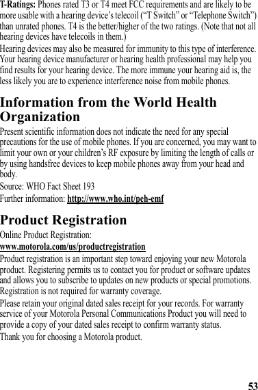 53T-Ratings: Phones rated T3 or T4 meet FCC requirements and are likely to be more usable with a hearing device’s telecoil (“T Switch” or “Telephone Switch”) than unrated phones. T4 is the better/higher of the two ratings. (Note that not all hearing devices have telecoils in them.)Hearing devices may also be measured for immunity to this type of interference. Your hearing device manufacturer or hearing health professional may help you find results for your hearing device. The more immune your hearing aid is, the less likely you are to experience interference noise from mobile phones.Information from the World Health OrganizationWHO InformationPresent scientific information does not indicate the need for any special precautions for the use of mobile phones. If you are concerned, you may want to limit your own or your children’s RF exposure by limiting the length of calls or by using handsfree devices to keep mobile phones away from your head and body.Source: WHO Fact Sheet 193Further information: http://www.who.int/peh-emfProduct RegistrationRegistrationOnline Product Registration:www.motorola.com/us/productregistrationProduct registration is an important step toward enjoying your new Motorola product. Registering permits us to contact you for product or software updates and allows you to subscribe to updates on new products or special promotions. Registration is not required for warranty coverage.Please retain your original dated sales receipt for your records. For warranty service of your Motorola Personal Communications Product you will need to provide a copy of your dated sales receipt to confirm warranty status.Thank you for choosing a Motorola product.