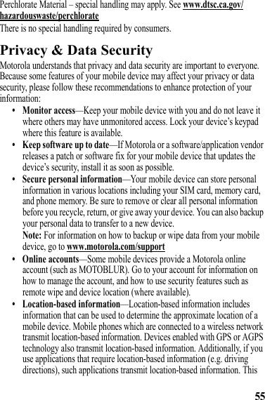 55Perchlorate Material – special handling may apply. See www.dtsc.ca.gov/hazardouswaste/perchlorateThere is no special handling required by consumers.Privacy &amp; Data SecurityPrivacy &amp; Data SecurityMotorola understands that privacy and data security are important to everyone. Because some features of your mobile device may affect your privacy or data security, please follow these recommendations to enhance protection of your information:• Monitor access—Keep your mobile device with you and do not leave it where others may have unmonitored access. Lock your device’s keypad where this feature is available.• Keep software up to date—If Motorola or a software/application vendor releases a patch or software fix for your mobile device that updates the device’s security, install it as soon as possible.• Secure personal information—Your mobile device can store personal information in various locations including your SIM card, memory card, and phone memory. Be sure to remove or clear all personal information before you recycle, return, or give away your device. You can also backup your personal data to transfer to a new device.Note: For information on how to backup or wipe data from your mobile device, go to www.motorola.com/support• Online accounts—Some mobile devices provide a Motorola online account (such as MOTOBLUR). Go to your account for information on how to manage the account, and how to use security features such as remote wipe and device location (where available).• Location-based information—Location-based information includes information that can be used to determine the approximate location of a mobile device. Mobile phones which are connected to a wireless network transmit location-based information. Devices enabled with GPS or AGPS technology also transmit location-based information. Additionally, if you use applications that require location-based information (e.g. driving directions), such applications transmit location-based information. This 