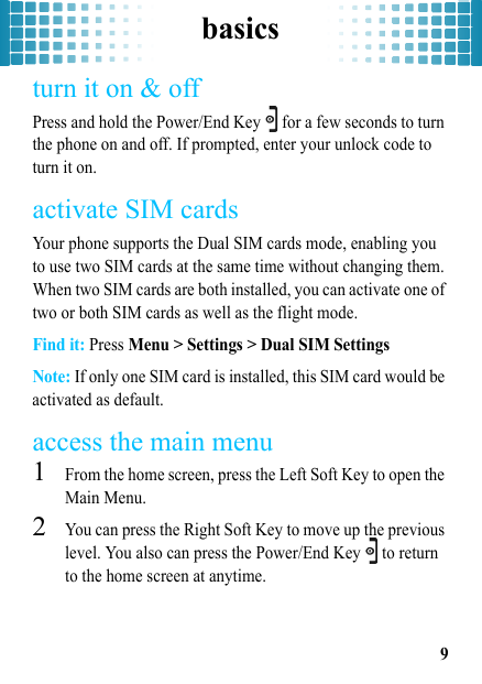 basics9turn it on &amp; offPress and hold the Power/End Key   for a few seconds to turn the phone on and off. If prompted, enter your unlock code to turn it on.activate SIM cardsYour phone supports the Dual SIM cards mode, enabling you to use two SIM cards at the same time without changing them. When two SIM cards are both installed, you can activate one of two or both SIM cards as well as the flight mode. Find it: Press Menu &gt; Settings &gt; Dual SIM SettingsNote: If only one SIM card is installed, this SIM card would be activated as default.access the main menu  1From the home screen, press the Left Soft Key to open the Main Menu.2You can press the Right Soft Key to move up the previous level. You also can press the Power/End Key   to return to the home screen at anytime.