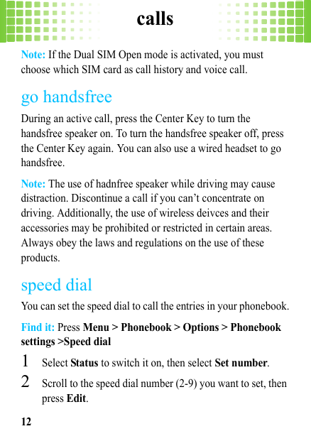 calls12Note: If the Dual SIM Open mode is activated, you must choose which SIM card as call history and voice call.go handsfreeDuring an active call, press the Center Key to turn the handsfree speaker on. To turn the handsfree speaker off, press the Center Key again. You can also use a wired headset to go handsfree.Note: The use of hadnfree speaker while driving may cause distraction. Discontinue a call if you can’t concentrate on driving. Additionally, the use of wireless deivces and their accessories may be prohibited or restricted in certain areas. Always obey the laws and regulations on the use of these products.speed dialYou can set the speed dial to call the entries in your phonebook.Find it: Press Menu &gt; Phonebook &gt; Options &gt; Phonebook settings &gt;Speed dial  1Select Status to switch it on, then select Set number.2Scroll to the speed dial number (2-9) you want to set, then press Edit.