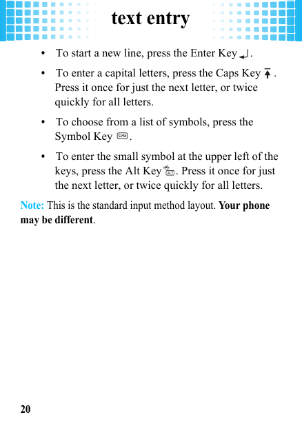 text entry20•To start a new line, press the Enter Key .•To enter a capital letters, press the Caps Key . Press it once for just the next letter, or twice quickly for all letters.•To choose from a list of symbols, press the Symbol Key  .•To enter the small symbol at the upper left of the keys, press the Alt Key . Press it once for just the next letter, or twice quickly for all letters.Note: This is the standard input method layout. Yo u r  p h on e  may be different.