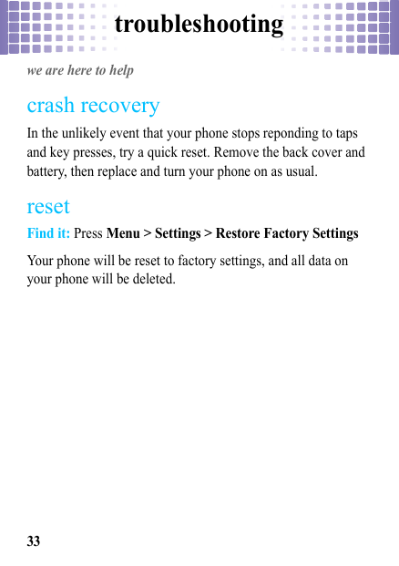 troubleshooting33troubleshootingwe are here to helpcrash recoveryIn the unlikely event that your phone stops reponding to taps and key presses, try a quick reset. Remove the back cover and battery, then replace and turn your phone on as usual.resetFind it: Press Menu &gt; Settings &gt; Restore Factory SettingsYour phone will be reset to factory settings, and all data on your phone will be deleted.