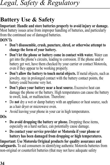 34Legal, Safety &amp; RegulatoryLegal, Safety &amp; RegulatoryBattery Use &amp; SafetyBattery Use &amp; SafetyImportant: Handle and store batteries properly to avoid injury or damage. Most battery issues arise from improper handling of batteries, and particularly from the continued use of damaged batteries.DON’Ts• Don’t disassemble, crush, puncture, shred, or otherwise attempt to change the form of your battery.• Don’t let the phone or battery come in contact with water. Water can get into the phone’s circuits, leading to corrosion. If the phone and/or battery get wet, have them checked by your carrier or contact Motorola, even if they appear to be working properly.• Don’t allow the battery to touch metal objects. If metal objects, such as jewelry, stay in prolonged contact with the battery contact points, the battery could become very hot.• Don’t place your battery near a heat source. Excessive heat can damage the phone or the battery. High temperatures can cause the battery to swell, leak, or malfunction. Therefore:•Do not dry a wet or damp battery with an appliance or heat source, such as a hair dryer or microwave oven.•Avoid leaving your phone in your car in high temperatures.DOs• Do avoid dropping the battery or phone. Dropping these items, especially on a hard surface, can potentially cause damage.• Do contact your service provider or Motorola if your phone or battery has been damaged from dropping or high temperatures.Important: Use Motorola Original products for quality assurance and safeguards. To aid consumers in identifying authentic Motorola batteries from non-original or counterfeit batteries (that may not have adequate safety 