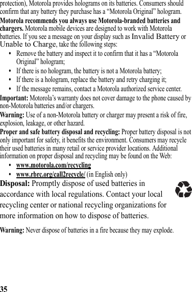 35protection), Motorola provides holograms on its batteries. Consumers should confirm that any battery they purchase has a “Motorola Original” hologram.Motorola recommends you always use Motorola-branded batteries and chargers. Motorola mobile devices are designed to work with Motorola batteries. If you see a message on your display such as Invalid Battery or Unable to Charge, take the following steps:•Remove the battery and inspect it to confirm that it has a “Motorola Original” hologram;•If there is no hologram, the battery is not a Motorola battery;•If there is a hologram, replace the battery and retry charging it;•If the message remains, contact a Motorola authorized service center.Important: Motorola’s warranty does not cover damage to the phone caused by non-Motorola batteries and/or chargers.Warning: Use of a non-Motorola battery or charger may present a risk of fire, explosion, leakage, or other hazard.Proper and safe battery disposal and recycling: Proper battery disposal is not only important for safety, it benefits the environment. Consumers may recycle their used batteries in many retail or service provider locations. Additional information on proper disposal and recycling may be found on the Web:• www.motorola.com/recycling• www.rbrc.org/call2recycle/ (in English only)Disposal: Promptly dispose of used batteries in accordance with local regulations. Contact your local recycling center or national recycling organizations for more information on how to dispose of batteries.Warning: Never dispose of batteries in a fire because they may explode.032375o