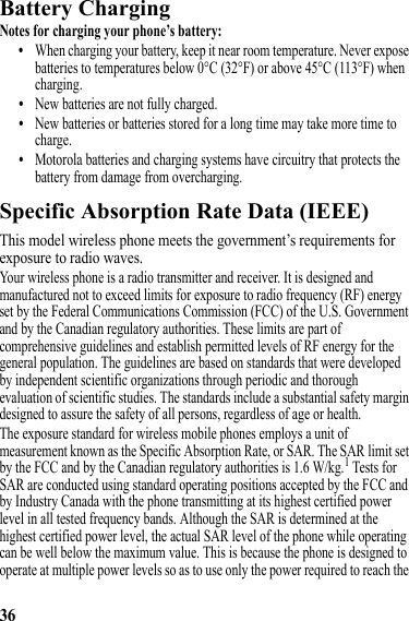 36Battery ChargingBattery ChargingNotes for charging your phone’s battery:•When charging your battery, keep it near room temperature. Never expose batteries to temperatures below 0°C (32°F) or above 45°C (113°F) when charging.•New batteries are not fully charged.•New batteries or batteries stored for a long time may take more time to charge.•Motorola batteries and charging systems have circuitry that protects the battery from damage from overcharging.Specific Absorption Rate Data (IEEE)SAR (IEEE)This model wireless phone meets the government’s requirements for exposure to radio waves.Your wireless phone is a radio transmitter and receiver. It is designed and manufactured not to exceed limits for exposure to radio frequency (RF) energy set by the Federal Communications Commission (FCC) of the U.S. Government and by the Canadian regulatory authorities. These limits are part of comprehensive guidelines and establish permitted levels of RF energy for the general population. The guidelines are based on standards that were developed by independent scientific organizations through periodic and thorough evaluation of scientific studies. The standards include a substantial safety margin designed to assure the safety of all persons, regardless of age or health.The exposure standard for wireless mobile phones employs a unit of measurement known as the Specific Absorption Rate, or SAR. The SAR limit set by the FCC and by the Canadian regulatory authorities is 1.6 W/kg.1 Tests for SAR are conducted using standard operating positions accepted by the FCC and by Industry Canada with the phone transmitting at its highest certified power level in all tested frequency bands. Although the SAR is determined at the highest certified power level, the actual SAR level of the phone while operating can be well below the maximum value. This is because the phone is designed to operate at multiple power levels so as to use only the power required to reach the 