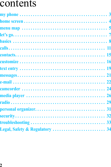 2contentsmy phone . . . . . . . . . . . . . . . . . . . . . . . . . . . . . . . . . . . . . . . .  3home screen . . . . . . . . . . . . . . . . . . . . . . . . . . . . . . . . . . . . . .  4menu map  . . . . . . . . . . . . . . . . . . . . . . . . . . . . . . . . . . . . . . .  5let’s go. . . . . . . . . . . . . . . . . . . . . . . . . . . . . . . . . . . . . . . . . . .  7basics  . . . . . . . . . . . . . . . . . . . . . . . . . . . . . . . . . . . . . . . . . . .  8calls . . . . . . . . . . . . . . . . . . . . . . . . . . . . . . . . . . . . . . . . . . . .  11contacts. . . . . . . . . . . . . . . . . . . . . . . . . . . . . . . . . . . . . . . . .  15customize . . . . . . . . . . . . . . . . . . . . . . . . . . . . . . . . . . . . . . .  16text entry  . . . . . . . . . . . . . . . . . . . . . . . . . . . . . . . . . . . . . . .  19messages . . . . . . . . . . . . . . . . . . . . . . . . . . . . . . . . . . . . . . . .  21e-mail . . . . . . . . . . . . . . . . . . . . . . . . . . . . . . . . . . . . . . . . . .  22camcorder  . . . . . . . . . . . . . . . . . . . . . . . . . . . . . . . . . . . . . .  24media player  . . . . . . . . . . . . . . . . . . . . . . . . . . . . . . . . . . . .  26radio . . . . . . . . . . . . . . . . . . . . . . . . . . . . . . . . . . . . . . . . . . .  29personal organizer. . . . . . . . . . . . . . . . . . . . . . . . . . . . . . . .  31security . . . . . . . . . . . . . . . . . . . . . . . . . . . . . . . . . . . . . . . . .  32troubleshooting . . . . . . . . . . . . . . . . . . . . . . . . . . . . . . . . . .  33Legal, Safety &amp; Regulatory . . . . . . . . . . . . . . . . . . . . . . . .  34