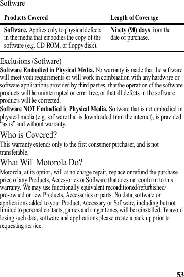 53SoftwareExclusions (Software)Software Embodied in Physical Media. No warranty is made that the software will meet your requirements or will work in combination with any hardware or software applications provided by third parties, that the operation of the software products will be uninterrupted or error free, or that all defects in the software products will be corrected.Software NOT Embodied in Physical Media. Software that is not embodied in physical media (e.g. software that is downloaded from the internet), is provided “as is” and without warranty.Who is Covered?This warranty extends only to the first consumer purchaser, and is not transferable.What Will Motorola Do?Motorola, at its option, will at no charge repair, replace or refund the purchase price of any Products, Accessories or Software that does not conform to this warranty. We may use functionally equivalent reconditioned/refurbished/pre-owned or new Products, Accessories or parts. No data, software or applications added to your Product, Accessory or Software, including but not limited to personal contacts, games and ringer tones, will be reinstalled. To avoid losing such data, software and applications please create a back up prior to requesting service.Products Covered Length of CoverageSoftware. Applies only to physical defects in the media that embodies the copy of the software (e.g. CD-ROM, or floppy disk).Ninety (90) days from the date of purchase.