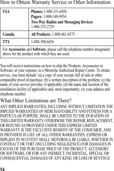 54How to Obtain Warranty Service or Other InformationYou will receive instructions on how to ship the Products, Accessories or Software, at your expense, to a Motorola Authorized Repair Center. To obtain service, you must include: (a) a copy of your receipt, bill of sale or other comparable proof of purchase; (b) a written description of the problem; (c) the name of your service provider, if applicable; (d) the name and location of the installation facility (if applicable) and, most importantly; (e) your address and telephone number.What Other Limitations are There?ANY IMPLIED WARRANTIES, INCLUDING WITHOUT LIMITATION THE IMPLIED WARRANTIES OF MERCHANTABILITY AND FITNESS FOR A PARTICULAR PURPOSE, SHALL BE LIMITED TO THE DURATION OF THIS LIMITED WARRANTY, OTHERWISE THE REPAIR, REPLACEMENT, OR REFUND AS PROVIDED UNDER THIS EXPRESS LIMITED WARRANTY IS THE EXCLUSIVE REMEDY OF THE CONSUMER, AND IS PROVIDED IN LIEU OF ALL OTHER WARRANTIES, EXPRESS OR IMPLIED. IN NO EVENT SHALL MOTOROLA BE LIABLE, WHETHER IN CONTRACT OR TORT (INCLUDING NEGLIGENCE) FOR DAMAGES IN EXCESS OF THE PURCHASE PRICE OF THE PRODUCT, ACCESSORY OR SOFTWARE, OR FOR ANY INDIRECT, INCIDENTAL, SPECIAL OR CONSEQUENTIAL DAMAGES OF ANY KIND, OR LOSS OF REVENUE USA Phones: 1-800-331-6456Pagers: 1-800-548-9954Two-Way Radios and Messaging Devices: 1-800-353-2729Canada All Products: 1-800-461-4575TTY1-888-390-6456For Accessories and Software, please call the telephone number designated above for the product with which they are used.