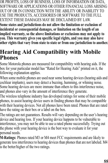 55OR PROFITS, LOSS OF BUSINESS, LOSS OF INFORMATION OR DATA, SOFTWARE OR APPLICATIONS OR OTHER FINANCIAL LOSS ARISING OUT OF OR IN CONNECTION WITH THE ABILITY OR INABILITY TO USE THE PRODUCTS, ACCESSORIES OR SOFTWARE TO THE FULL EXTENT THESE DAMAGES MAY BE DISCLAIMED BY LAW.Some states and jurisdictions do not allow the limitation or exclusion of incidental or consequential damages, or limitation on the length of an implied warranty, so the above limitations or exclusions may not apply to you. This warranty gives you specific legal rights, and you may also have other rights that vary from state to state or from one jurisdiction to another.Hearing Aid Compatibility with Mobile PhonesHearing AidsSome Motorola phones are measured for compatibility with hearing aids. If the box for your particular model has “Rated for Hearing Aids” printed on it, the following explanation applies.When some mobile phones are used near some hearing devices (hearing aids and cochlear implants), users may detect a buzzing, humming, or whining noise. Some hearing devices are more immune than others to this interference noise, and phones also vary in the amount of interference they generate.The wireless telephone industry has developed ratings for some of their mobile phones, to assist hearing device users in finding phones that may be compatible with their hearing devices. Not all phones have been rated. Phones that are rated have the rating on their box or a label on the box.The ratings are not guarantees. Results will vary depending on the user’s hearing device and hearing loss. If your hearing device happens to be vulnerable to interference, you may not be able to use a rated phone successfully. Trying out the phone with your hearing device is the best way to evaluate it for your personal needs.M-Ratings: Phones rated M3 or M4 meet FCC requirements and are likely to generate less interference to hearing devices than phones that are not labeled. M4 is the better/higher of the two ratings.