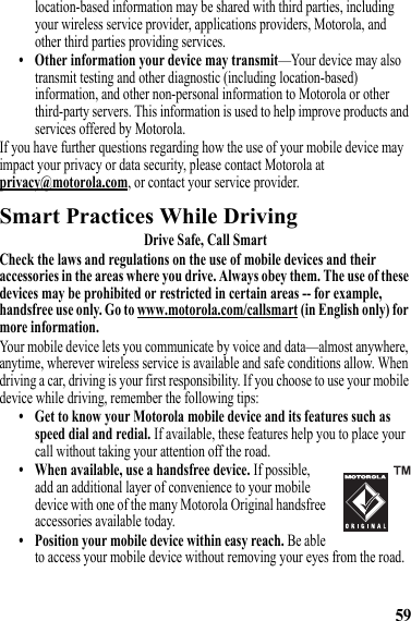 59location-based information may be shared with third parties, including your wireless service provider, applications providers, Motorola, and other third parties providing services.• Other information your device may transmit—Your device may also transmit testing and other diagnostic (including location-based) information, and other non-personal information to Motorola or other third-party servers. This information is used to help improve products and services offered by Motorola.If you have further questions regarding how the use of your mobile device may impact your privacy or data security, please contact Motorola at privacy@motorola.com, or contact your service provider.Smart Practices While DrivingDriving SafetyDrive Safe, Call SmartCheck the laws and regulations on the use of mobile devices and their accessories in the areas where you drive. Always obey them. The use of these devices may be prohibited or restricted in certain areas -- for example, handsfree use only. Go to www.motorola.com/callsmart (in English only) for more information.Your mobile device lets you communicate by voice and data—almost anywhere, anytime, wherever wireless service is available and safe conditions allow. When driving a car, driving is your first responsibility. If you choose to use your mobile device while driving, remember the following tips:• Get to know your Motorola mobile device and its features such as speed dial and redial. If available, these features help you to place your call without taking your attention off the road.• When available, use a handsfree device. If possible, add an additional layer of convenience to your mobile device with one of the many Motorola Original handsfree accessories available today.• Position your mobile device within easy reach. Be able to access your mobile device without removing your eyes from the road. 