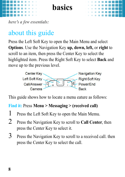 basics8basicshere’s a few essentials:about this guidePress the Left Soft Key to open the Main Menu and select Options. Use the Navigation Key up, down, left, or right to scroll to an item, then press the Center Key to select the highlighted item. Press the Right Soft Key to select Back and move up to the previous level.This guide shows how to locate a menu eature as follows:Find it: Press Menu &gt; Messaging &gt; (received call)  1Press the Left Soft Key to open the Main Memu.2Press the Navigation Key to scroll to Call Center, then press the Center Key to select it.3Press the Navigation Key to scroll to a received call. then press the Center Key to select the call.