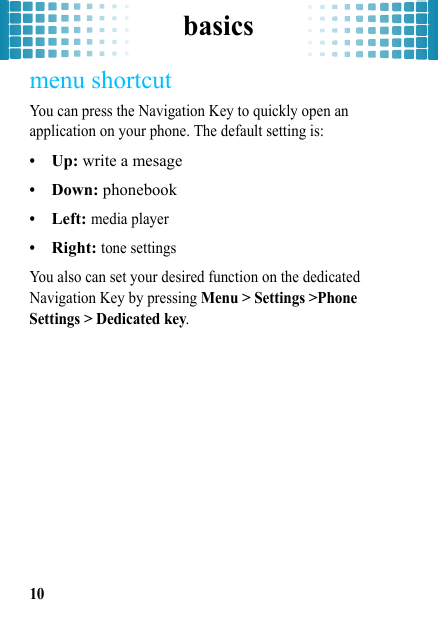 basics10menu shortcutYou can press the Navigation Key to quickly open an application on your phone. The default setting is:•Up: write a mesage•Down: phonebook•Left: media player•Right: tone settingsYou also can set your desired function on the dedicated Navigation Key by pressing Menu &gt; Settings &gt;Phone Settings &gt; Dedicated key.