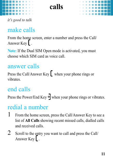 calls11callsit’s good to talkmake callsFrom the home screen, enter a number and press the Call/Answer Key  .Note: If the Dual SIM Open mode is activated, you must choose which SIM card as voice call.answer callsPress the Call/Answer Key   when your phone rings or vibrates.end callsPress the Power/End Key   when your phone rings or vibrates.redial a number  1From the home screen, press the Call/Answer Key to see a list of All Calls showing recent missed calls, dialled calls and received calls.2Scroll to the entry you want to call and press the Call/Answer Key  .