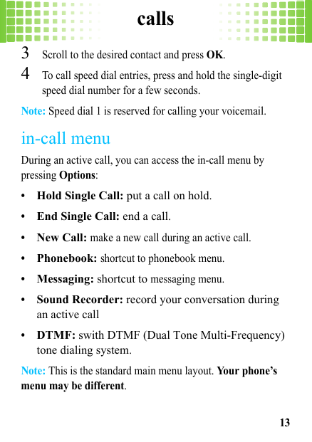 calls133Scroll to the desired contact and press OK.4To call speed dial entries, press and hold the single-digit speed dial number for a few seconds.Note: Speed dial 1 is reserved for calling your voicemail.in-call menuDuring an active call, you can access the in-call menu by pressing Options:•Hold Single Call: put a call on hold.•End Single Call: end a call.•New Call: make a new call during an active call.•Phonebook: shortcut to phonebook menu.•Messaging: shortcut to messaging menu.•Sound Recorder: record your conversation during an active call•DTMF: swith DTMF (Dual Tone Multi-Frequency) tone dialing system.Note: This is the standard main menu layout. Your phone’s menu may be different.