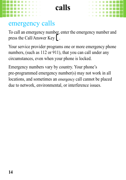 calls14emergency callsTo call an emergency number, enter the emergency number and press the Call/Answer Key  .Your service provider programs one or more emergency phone numbers, (such as 112 or 911), that you can call under any circumstances, even when your phone is locked.Emergency numbers vary by country. Your phone’s pre-programmed emergency number(s) may not work in all locations, and sometimes an emergency call cannot be placed due to network, environmental, or interference issues.