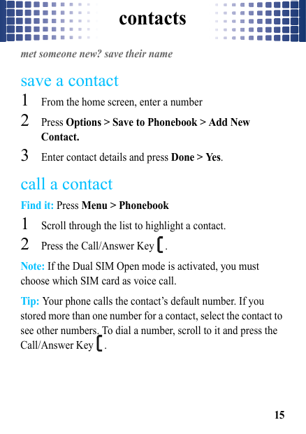 contacts15contactsmet someone new? save their namesave a contact  1From the home screen, enter a number2Press Options &gt; Save to Phonebook &gt; Add New Contact.3Enter contact details and press Done &gt; Yes.call a contactFind it: Press Menu &gt; Phonebook  1Scroll through the list to highlight a contact.2Press the Call/Answer Key  .Note: If the Dual SIM Open mode is activated, you must choose which SIM card as voice call.Tip: Your phone calls the contact’s default number. If you stored more than one number for a contact, select the contact to see other numbers. To dial a number, scroll to it and press the Call/Answer Key  .