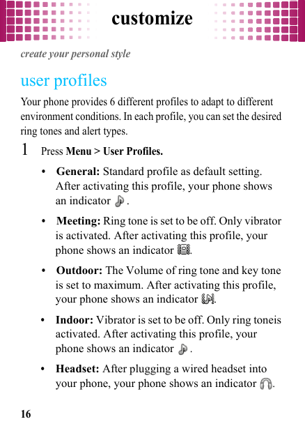 customize16customizecreate your personal styleuser profilesYour phone provides 6 different profiles to adapt to different environment conditions. In each profile, you can set the desired ring tones and alert types.  1Press Menu &gt; User Profiles.•General: Standard profile as default setting. After activating this profile, your phone shows an indicator  .•Meeting: Ring tone is set to be off. Only vibrator is activated. After activating this profile, your phone shows an indicator .•Outdoor: The Volume of ring tone and key tone is set to maximum. After activating this profile, your phone shows an indicator .•Indoor: Vibrator is set to be off. Only ring toneis activated. After activating this profile, your phone shows an indicator .•Headset: After plugging a wired headset into your phone, your phone shows an indicator .