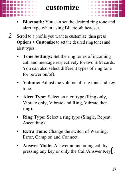 customize17•Bluetooth: You can set the desired ring tone and alert type when using Bluetooth headset.2Scroll to a profile you want to customize, then press Options &gt; Customize to set the desired ring tones and alert types.•Tone Settings: Set the ring tones of incoming call and message respectively for two SIM cards. You can also select different types of ring tone for power on/off.•Volume: Adjust the volume of ring tone and key tone.•Alert Type: Select an alert type (Ring only, Vibrate only, Vibrate and Ring, Vibrate then ring).•Ring Type: Select a ring type (Single, Repeat, Ascending).•Extra Tone: Change the switch of Warning, Error, Camp on and Connect.•Answer Mode: Answer an incoming call by pressing any key or only the Call/Answer Key.