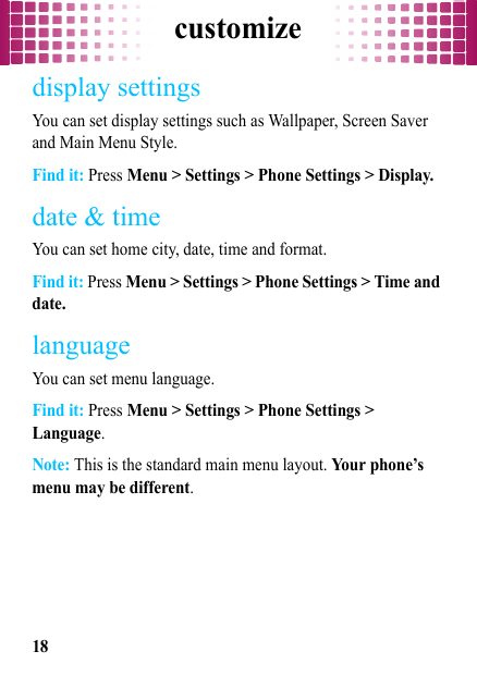 customize18display settingsYou can set display settings such as Wallpaper, Screen Saver and Main Menu Style.Find it: Press Menu &gt; Settings &gt; Phone Settings &gt; Display.date &amp; timeYou can set home city, date, time and format.Find it: Press Menu &gt; Settings &gt; Phone Settings &gt; Time and date.languageYou can set menu language.Find it: Press Menu &gt; Settings &gt; Phone Settings &gt; Language.Note: This is the standard main menu layout. Your phone’s menu may be different.