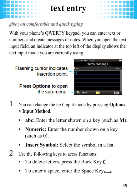 text entry19text entrygive you comfortable and quick typingWith your phone’s QWERTY keypad, you can enter text or numbers and create messages or notes. When you open the text input field, an indicator at the top left of the display shows the text input mode you are currently using.  1You can change the text input mode by pressing Options &gt; Input Method.•abc: Enter the letter shown on a key (such as M).•Numeric: Enter the number shown on a key (such as 0).•Insert Symbol: Select the symbol in a list.2Use the following keys to acess functions: •To delete letters, press the Back Key .•To enter a space, enter the Space Key .