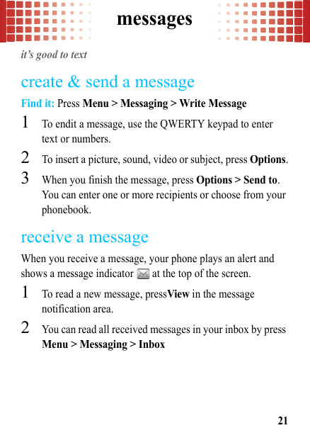 messages21messagesit’s good to textcreate &amp; send a messageFind it: Press Menu &gt; Messaging &gt; Write Message  1To endit a message, use the QWERTY keypad to enter text or numbers.2To insert a picture, sound, video or subject, press Options.3When you finish the message, press Options &gt; Send to. You can enter one or more recipients or choose from your phonebook.receive a messageWhen you receive a message, your phone plays an alert and shows a message indicator   at the top of the screen.  1To read a new message, pressView in the message notification area.2You can read all received messages in your inbox by press Menu &gt; Messaging &gt; Inbox