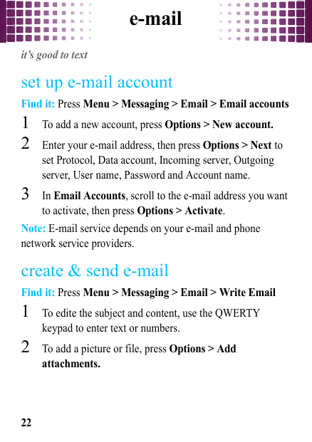 e-mail22e-mailit’s good to textset up e-mail accountFind it: Press Menu &gt; Messaging &gt; Email &gt; Email accounts  1To add a new account, press Options &gt; New account.2Enter your e-mail address, then press Options &gt; Next to set Protocol, Data account, Incoming server, Outgoing server, User name, Password and Account name. 3In Email Accounts, scroll to the e-mail address you want to activate, then press Options &gt; Activate.Note: E-mail service depends on your e-mail and phone network service providers.create &amp; send e-mailFind it: Press Menu &gt; Messaging &gt; Email &gt; Write Email  1To edite the subject and content, use the QWERTY keypad to enter text or numbers. 2To add a picture or file, press Options &gt; Add attachments.