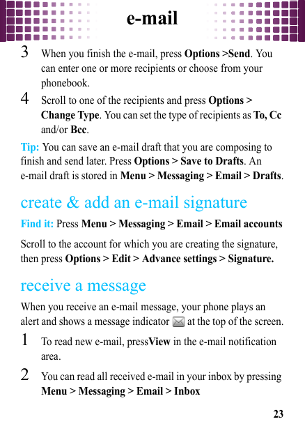 e-mail233When you finish the e-mail, press Options &gt;Send. You can enter one or more recipients or choose from your phonebook.4Scroll to one of the recipients and press Options &gt; Change Type. You can set the type of recipients as To, Cc and/or Bcc.Tip: You can save an e-mail draft that you are composing to finish and send later. Press Options &gt; Save to Drafts. An e-mail draft is stored in Menu &gt; Messaging &gt; Email &gt; Drafts.create &amp; add an e-mail signatureFind it: Press Menu &gt; Messaging &gt; Email &gt; Email accountsScroll to the account for which you are creating the signature, then press Options &gt; Edit &gt; Advance settings &gt; Signature.receive a messageWhen you receive an e-mail message, your phone plays an alert and shows a message indicator   at the top of the screen.  1To read new e-mail, pressView in the e-mail notification area.2You can read all received e-mail in your inbox by pressing Menu &gt; Messaging &gt; Email &gt; Inbox