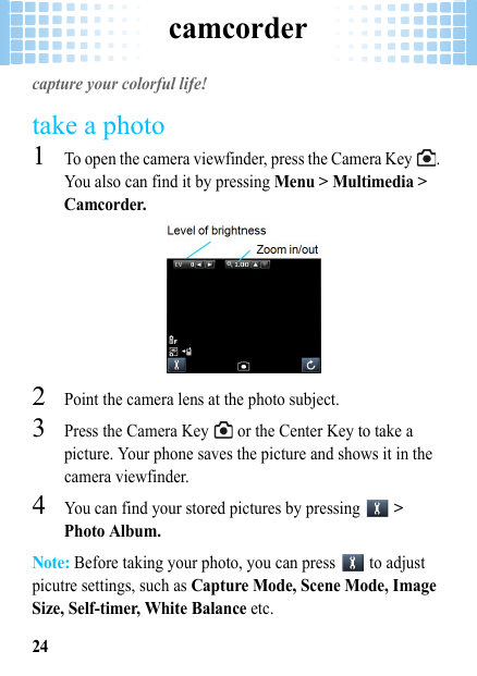 camcorder24camcordercapture your colorful life!take a photo  1To open the camera viewfinder, press the Camera Key  . You also can find it by pressing Menu &gt; Multimedia &gt; Camcorder.2Point the camera lens at the photo subject.3Press the Camera Key   or the Center Key to take a picture. Your phone saves the picture and shows it in the camera viewfinder.4You can find your stored pictures by pressing   &gt; Photo Album.Note: Before taking your photo, you can press   to adjust picutre settings, such as Capture Mode, Scene Mode, Image Size, Self-timer, White Balance etc.