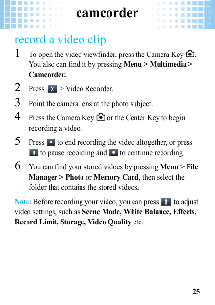 camcorder25record a video clip  1To open the video viewfinder, press the Camera Key  . You also can find it by pressing Menu &gt; Multimedia &gt; Camcorder.2Press   &gt; Video Recorder.3Point the camera lens at the photo subject.4Press the Camera Key   or the Center Key to begin recording a video.5Press   to end recording the video altogether, or press  to pause recording and   to continue recording.6You can find your stored vidoes by pressing Menu &gt; File Manager &gt; Photo or Memory Card, then select the folder that contains the stored videos.Note: Before recording your video, you can press   to adjust video settings, such as Scene Mode, White Balance, Effects, Record Limit, Storage, Video Quality etc.