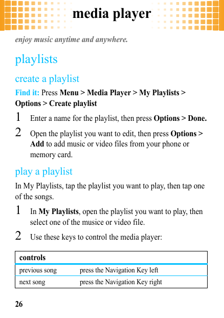 media player26media playerenjoy music anytime and anywhere.playlistscreate a playlistFind it: Press Menu &gt; Media Player &gt; My Playlists &gt; Options &gt; Create playlist  1Enter a name for the playlist, then press Options &gt; Done.2Open the playlist you want to edit, then press Options &gt; Add to add music or video files from your phone or memory card.play a playlistIn My Playlists, tap the playlist you want to play, then tap one of the songs.  1In My Playlists, open the playlist you want to play, then select one of the musice or video file.2Use these keys to control the media player:controlsprevious song press the Navigation Key leftnext song press the Navigation Key right