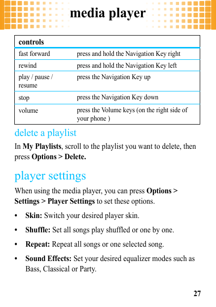 media player27delete a playlistIn My Playlists, scroll to the playlist you want to delete, then press Options &gt; Delete.player settingsWhen using the media player, you can press Options &gt; Settings &gt; Player Settings to set these options.• Skin: Switch your desired player skin.• Shuffle: Set all songs play shuffled or one by one.•Repeat: Repeat all songs or one selected song.• Sound Effects: Set your desired equalizer modes such as Bass, Classical or Party.fast forward press and hold the Navigation Key rightrewind press and hold the Navigation Key leftplay / pause / resumepress the Navigation Key upstop press the Navigation Key downvolume press the Volume keys (on the right side of your phone )controls