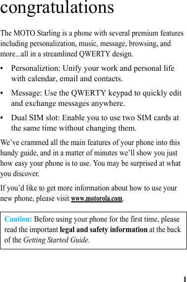 1congratulationsThe MOTO Starling is a phone with several premium features including personalization, music, message, browsing, and more...all in a streamlined QWERTY design.•Personaliztion: Unify your work and personal life with calendar, email and contacts.•Message: Use the QWERTY keypad to quickly edit and exchange messages anywhere.•Dual SIM slot: Enable you to use two SIM cards at the same time without changing them.We’ve crammed all the main features of your phone into this handy guide, and in a matter of minutes we’ll show you just how easy your phone is to use. You may be surprised at what you discover.If you’d like to get more information about how to use your new phone, please visit www.motorola.com.Caution: Before using your phone for the first time, please read the important legal and safety information at the back of the Getting Started Guide.