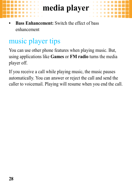 media player28• Bass Enhancement: Switch the effect of bass enhancementmusic player tipsYou can use other phone features when playing music. But, using applications like Games or FM radio turns the media player off. If you receive a call while playing music, the music pauses automatically. You can answer or reject the call and send the caller to voicemail. Playing will resume when you end the call.