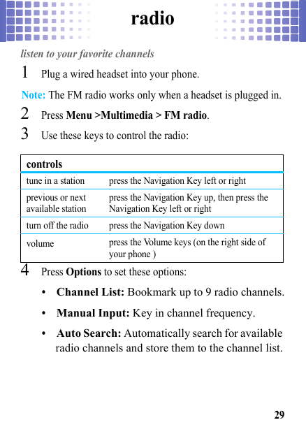 radio29radiolisten to your favorite channels  1Plug a wired headset into your phone.Note: The FM radio works only when a headset is plugged in.2Press Menu &gt;Multimedia &gt; FM radio.3Use these keys to control the radio:4Press Options to set these options:•Channel List: Bookmark up to 9 radio channels.•Manual Input: Key in channel frequency.•Auto Search: Automatically search for available radio channels and store them to the channel list.controlstune in a station press the Navigation Key left or rightprevious or next available stationpress the Navigation Key up, then press the Navigation Key left or rightturn off the radio press the Navigation Key downvolume press the Volume keys (on the right side of your phone )