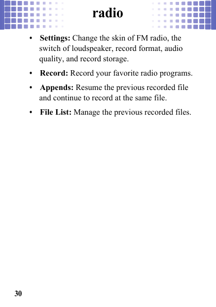 radio30•Settings: Change the skin of FM radio, the switch of loudspeaker, record format, audio quality, and record storage.•Record: Record your favorite radio programs.•Appends: Resume the previous recorded file and continue to record at the same file.•File List: Manage the previous recorded files.