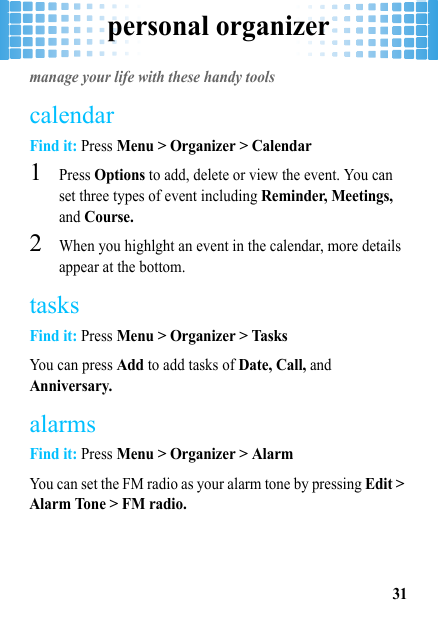 personal organizer31personal organizermanage your life with these handy toolscalendarFind it: Press Menu &gt; Organizer &gt; Calendar  1Press Options to add, delete or view the event. You can set three types of event including Reminder, Meetings, and Course.2When you highlght an event in the calendar, more details appear at the bottom.tasksFind it: Press Menu &gt; Organizer &gt; TasksYou can press Add to add tasks of Date, Call, and Anniversary.alarmsFind it: Press Menu &gt; Organizer &gt; AlarmYou can set the FM radio as your alarm tone by pressing Edit &gt; Alarm Tone &gt; FM radio.