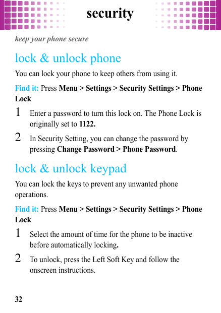 security32securitykeep your phone securelock &amp; unlock phoneYou can lock your phone to keep others from using it.Find it: Press Menu &gt; Settings &gt; Security Settings &gt; Phone Lock  1Enter a password to turn this lock on. The Phone Lock is originally set to 1122.2In Security Setting, you can change the password by pressing Change Password &gt; Phone Password.lock &amp; unlock keypadYou can lock the keys to prevent any unwanted phone operations.Find it: Press Menu &gt; Settings &gt; Security Settings &gt; Phone Lock  1Select the amount of time for the phone to be inactive before automatically locking.2To unlock, press the Left Soft Key and follow the onscreen instructions.