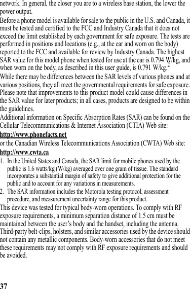 37network. In general, the closer you are to a wireless base station, the lower the power output.Before a phone model is available for sale to the public in the U.S. and Canada, it must be tested and certified to the FCC and Industry Canada that it does not exceed the limit established by each government for safe exposure. The tests are performed in positions and locations (e.g., at the ear and worn on the body) reported to the FCC and available for review by Industry Canada. The highest SAR value for this model phone when tested for use at the ear is 0.794 W/kg, and when worn on the body, as described in this user guide, is 0.791 W/kg.2While there may be differences between the SAR levels of various phones and at various positions, they all meet the governmental requirements for safe exposure. Please note that improvements to this product model could cause differences in the SAR value for later products; in all cases, products are designed to be within the guidelines.Additional information on Specific Absorption Rates (SAR) can be found on the Cellular Telecommunications &amp; Internet Association (CTIA) Web site:http://www.phonefacts.netor the Canadian Wireless Telecommunications Association (CWTA) Web site:http://www.cwta.ca1. In the United States and Canada, the SAR limit for mobile phones used by the public is 1.6 watts/kg (W/kg) averaged over one gram of tissue. The standard incorporates a substantial margin of safety to give additional protection for the public and to account for any variations in measurements.2. The SAR information includes the Motorola testing protocol, assessment procedure, and measurement uncertainty range for this product.This device was tested for typical body-worn operations. To comply with RF exposure requirements, a minimum separation distance of 1.5 cm must be maintained between the user’s body and the handset, including the antenna. Third-party belt-clips, holsters, and similar accessories used by the device should not contain any metallic components. Body-worn accessories that do not meet these requirements may not comply with RF exposure requirements and should be avoided.