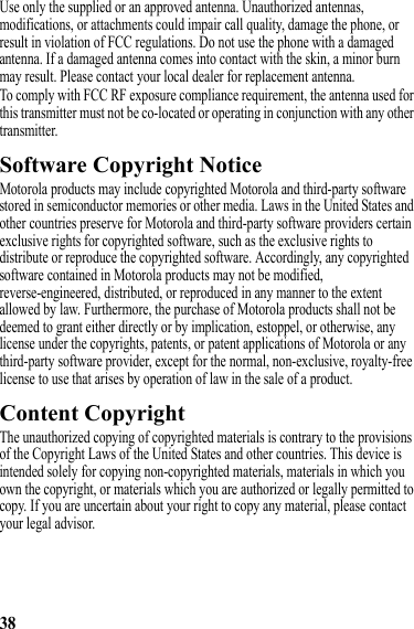 38Use only the supplied or an approved antenna. Unauthorized antennas, modifications, or attachments could impair call quality, damage the phone, or result in violation of FCC regulations. Do not use the phone with a damaged antenna. If a damaged antenna comes into contact with the skin, a minor burn may result. Please contact your local dealer for replacement antenna.To comply with FCC RF exposure compliance requirement, the antenna used for this transmitter must not be co-located or operating in conjunction with any other transmitter.Software Copyright NoticeSoftware Copyright NoticeMotorola products may include copyrighted Motorola and third-party software stored in semiconductor memories or other media. Laws in the United States and other countries preserve for Motorola and third-party software providers certain exclusive rights for copyrighted software, such as the exclusive rights to distribute or reproduce the copyrighted software. Accordingly, any copyrighted software contained in Motorola products may not be modified, reverse-engineered, distributed, or reproduced in any manner to the extent allowed by law. Furthermore, the purchase of Motorola products shall not be deemed to grant either directly or by implication, estoppel, or otherwise, any license under the copyrights, patents, or patent applications of Motorola or any third-party software provider, except for the normal, non-exclusive, royalty-free license to use that arises by operation of law in the sale of a product.Content CopyrightContent CopyrightThe unauthorized copying of copyrighted materials is contrary to the provisions of the Copyright Laws of the United States and other countries. This device is intended solely for copying non-copyrighted materials, materials in which you own the copyright, or materials which you are authorized or legally permitted to copy. If you are uncertain about your right to copy any material, please contact your legal advisor.