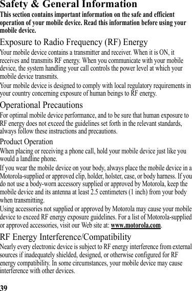 39Safety &amp; General InformationSafety InformationThis section contains important information on the safe and efficient operation of your mobile device. Read this information before using your mobile device.Exposure to Radio Frequency (RF) EnergyYour mobile device contains a transmitter and receiver. When it is ON, it receives and transmits RF energy. When you communicate with your mobile device, the system handling your call controls the power level at which your mobile device transmits.Your mobile device is designed to comply with local regulatory requirements in your country concerning exposure of human beings to RF energy.Operational PrecautionsFor optimal mobile device performance, and to be sure that human exposure to RF energy does not exceed the guidelines set forth in the relevant standards, always follow these instructions and precautions.Product OperationWhen placing or receiving a phone call, hold your mobile device just like you would a landline phone.If you wear the mobile device on your body, always place the mobile device in a Motorola-supplied or approved clip, holder, holster, case, or body harness. If you do not use a body-worn accessory supplied or approved by Motorola, keep the mobile device and its antenna at least 2.5 centimeters (1 inch) from your body when transmitting.Using accessories not supplied or approved by Motorola may cause your mobile device to exceed RF energy exposure guidelines. For a list of Motorola-supplied or approved accessories, visit our Web site at: www.motorola.com.RF Energy Interference/CompatibilityNearly every electronic device is subject to RF energy interference from external sources if inadequately shielded, designed, or otherwise configured for RF energy compatibility. In some circumstances, your mobile device may cause interference with other devices.