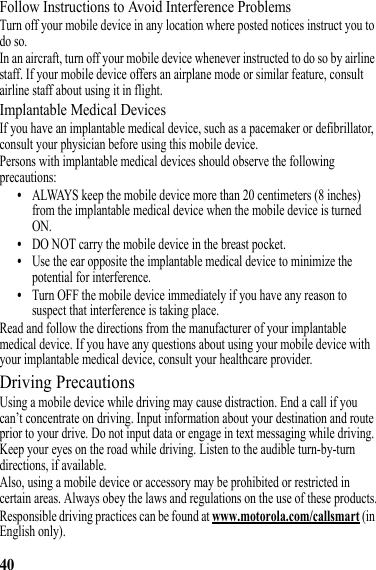 40Follow Instructions to Avoid Interference ProblemsTurn off your mobile device in any location where posted notices instruct you to do so.In an aircraft, turn off your mobile device whenever instructed to do so by airline staff. If your mobile device offers an airplane mode or similar feature, consult airline staff about using it in flight.Implantable Medical DevicesIf you have an implantable medical device, such as a pacemaker or defibrillator, consult your physician before using this mobile device.Persons with implantable medical devices should observe the following precautions:•ALWAYS keep the mobile device more than 20 centimeters (8 inches) from the implantable medical device when the mobile device is turned ON.•DO NOT carry the mobile device in the breast pocket.•Use the ear opposite the implantable medical device to minimize the potential for interference.•Turn OFF the mobile device immediately if you have any reason to suspect that interference is taking place.Read and follow the directions from the manufacturer of your implantable medical device. If you have any questions about using your mobile device with your implantable medical device, consult your healthcare provider.Driving PrecautionsUsing a mobile device while driving may cause distraction. End a call if you can’t concentrate on driving. Input information about your destination and route prior to your drive. Do not input data or engage in text messaging while driving. Keep your eyes on the road while driving. Listen to the audible turn-by-turn directions, if available.Also, using a mobile device or accessory may be prohibited or restricted in certain areas. Always obey the laws and regulations on the use of these products.Responsible driving practices can be found at www.motorola.com/callsmart (in English only).