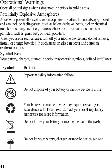 41Operational WarningsObey all posted signs when using mobile devices in public areas.Potentially Explosive AtmospheresAreas with potentially explosive atmospheres are often, but not always, posted and can include fueling areas, such as below decks on boats, fuel or chemical transfer or storage facilities, or areas where the air contains chemicals or particles, such as grain dust, or metal powders.When you are in such an area, turn off your mobile device, and do not remove, install, or charge batteries. In such areas, sparks can occur and cause an explosion or fire.Symbol KeyYour battery, charger, or mobile device may contain symbols, defined as follows:Symbol DefinitionImportant safety information follows.Do not dispose of your battery or mobile device in a fire.Your battery or mobile device may require recycling in accordance with local laws. Contact your local regulatory authorities for more information.Do not throw your battery or mobile device in the trash.Do not let your battery, charger, or mobile device get wet.032374o032376o032375o