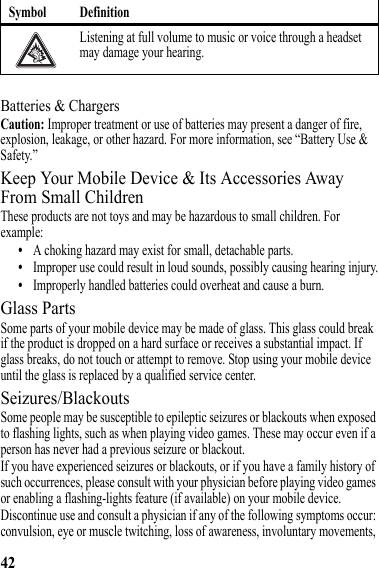 42Batteries &amp; ChargersCaution: Improper treatment or use of batteries may present a danger of fire, explosion, leakage, or other hazard. For more information, see “Battery Use &amp; Safety.”Keep Your Mobile Device &amp; Its Accessories Away From Small ChildrenThese products are not toys and may be hazardous to small children. For example:•A choking hazard may exist for small, detachable parts.•Improper use could result in loud sounds, possibly causing hearing injury.•Improperly handled batteries could overheat and cause a burn.Glass PartsSome parts of your mobile device may be made of glass. This glass could break if the product is dropped on a hard surface or receives a substantial impact. If glass breaks, do not touch or attempt to remove. Stop using your mobile device until the glass is replaced by a qualified service center.Seizures/BlackoutsSome people may be susceptible to epileptic seizures or blackouts when exposed to flashing lights, such as when playing video games. These may occur even if a person has never had a previous seizure or blackout.If you have experienced seizures or blackouts, or if you have a family history of such occurrences, please consult with your physician before playing video games or enabling a flashing-lights feature (if available) on your mobile device.Discontinue use and consult a physician if any of the following symptoms occur: convulsion, eye or muscle twitching, loss of awareness, involuntary movements, Listening at full volume to music or voice through a headset may damage your hearing.Symbol Definition