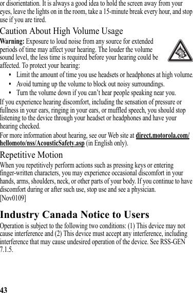 43or disorientation. It is always a good idea to hold the screen away from your eyes, leave the lights on in the room, take a 15-minute break every hour, and stop use if you are tired.Caution About High Volume UsageWarning: Exposure to loud noise from any source for extended periods of time may affect your hearing. The louder the volume sound level, the less time is required before your hearing could be affected. To protect your hearing:•Limit the amount of time you use headsets or headphones at high volume.•Avoid turning up the volume to block out noisy surroundings.•Turn the volume down if you can’t hear people speaking near you.If you experience hearing discomfort, including the sensation of pressure or fullness in your ears, ringing in your ears, or muffled speech, you should stop listening to the device through your headset or headphones and have your hearing checked.For more information about hearing, see our Web site at direct.motorola.com/hellomoto/nss/AcousticSafety.asp (in English only).Repetitive MotionWhen you repetitively perform actions such as pressing keys or entering finger-written characters, you may experience occasional discomfort in your hands, arms, shoulders, neck, or other parts of your body. If you continue to have discomfort during or after such use, stop use and see a physician.[Nov0109]Industry Canada Notice to UsersIndustry Canada NoticeOperation is subject to the following two conditions: (1) This device may not cause interference and (2) This device must accept any interference, including interference that may cause undesired operation of the device. See RSS-GEN 7.1.5.