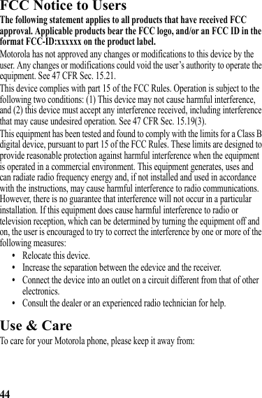 44FCC Notice to UsersFCC NoticeThe following statement applies to all products that have received FCC approval. Applicable products bear the FCC logo, and/or an FCC ID in the format FCC-ID:xxxxxx on the product label.Motorola has not approved any changes or modifications to this device by the user. Any changes or modifications could void the user’s authority to operate the equipment. See 47 CFR Sec. 15.21.This device complies with part 15 of the FCC Rules. Operation is subject to the following two conditions: (1) This device may not cause harmful interference, and (2) this device must accept any interference received, including interference that may cause undesired operation. See 47 CFR Sec. 15.19(3).This equipment has been tested and found to comply with the limits for a Class B digital device, pursuant to part 15 of the FCC Rules. These limits are designed to provide reasonable protection against harmful interference when the equipment is operated in a commercial environment. This equipment generates, uses and can radiate radio frequency energy and, if not installed and used in accordance with the instructions, may cause harmful interference to radio communications. However, there is no guarantee that interference will not occur in a particular installation. If this equipment does cause harmful interference to radio or television reception, which can be determined by turning the equipment off and on, the user is encouraged to try to correct the interference by one or more of the following measures:•Relocate this device.•Increase the separation between the edevice and the receiver.•Connect the device into an outlet on a circuit different from that of other electronics.•Consult the dealer or an experienced radio technician for help.Use &amp; CareUse &amp; CareTo care for your Motorola phone, please keep it away from: