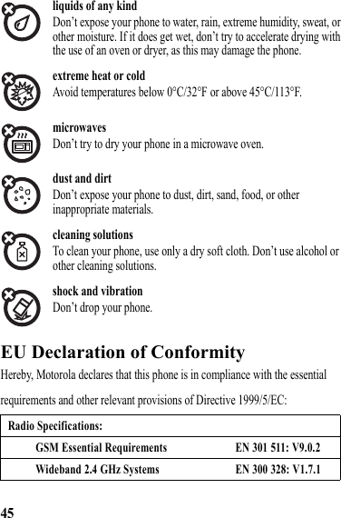 45liquids of any kindDon’t expose your phone to water, rain, extreme humidity, sweat, or other moisture. If it does get wet, don’t try to accelerate drying with the use of an oven or dryer, as this may damage the phone.extreme heat or coldAvoid temperatures below 0°C/32°F or above 45°C/113°F.microwavesDon’t try to dry your phone in a microwave oven.dust and dirtDon’t expose your phone to dust, dirt, sand, food, or other inappropriate materials.cleaning solutionsTo clean your phone, use only a dry soft cloth. Don’t use alcohol or other cleaning solutions.shock and vibrationDon’t drop your phone.EU Declaration of ConformityEU Declaration of ComformityHereby, Motorola declares that this phone is in compliance with the essential requirements and other relevant provisions of Directive 1999/5/EC:Radio Specifications:GSM Essential Requirements EN 301 511: V9.0.2Wideband 2.4 GHz Systems EN 300 328: V1.7.1